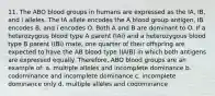 11. The ABO blood groups in humans are expressed as the IA, IB, and i alleles. The IA allele encodes the A blood group antigen, IB encodes B, and i encodes O. Both A and B are dominant to O. If a heterozygous blood type A parent (IAi) and a heterozygous blood type B parent (IBi) mate, one quarter of their offspring are expected to have the AB blood type (IAIB) in which both antigens are expressed equally. Therefore, ABO blood groups are an example of: a. multiple alleles and incomplete dominance b. codominance and incomplete dominance c. incomplete dominance only d. multiple alleles and codominance