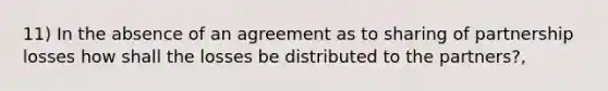 11) In the absence of an agreement as to sharing of partnership losses how shall the losses be distributed to the partners?,