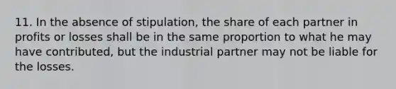 11. In the absence of stipulation, the share of each partner in profits or losses shall be in the same proportion to what he may have contributed, but the industrial partner may not be liable for the losses.