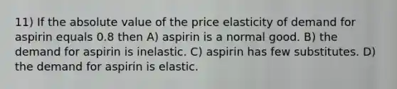 11) If the <a href='https://www.questionai.com/knowledge/kbbTh4ZPeb-absolute-value' class='anchor-knowledge'>absolute value</a> of the price elasticity of demand for aspirin equals 0.8 then A) aspirin is a normal good. B) the demand for aspirin is inelastic. C) aspirin has few substitutes. D) the demand for aspirin is elastic.