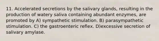 11. Accelerated secretions by the salivary glands, resulting in the production of watery saliva containing abundant enzymes, are promoted by A) sympathetic stimulation. B) parasympathetic stimulation. C) the gastroenteric reflex. D)excessive secretion of salivary amylase.