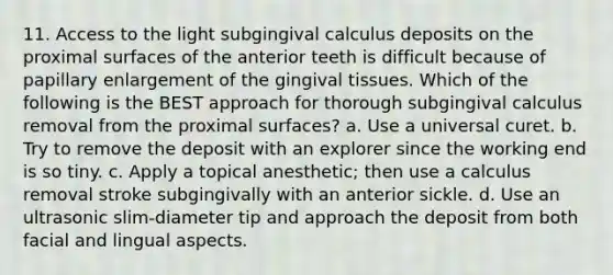 11. Access to the light subgingival calculus deposits on the proximal surfaces of the anterior teeth is difficult because of papillary enlargement of the gingival tissues. Which of the following is the BEST approach for thorough subgingival calculus removal from the proximal surfaces? a. Use a universal curet. b. Try to remove the deposit with an explorer since the working end is so tiny. c. Apply a topical anesthetic; then use a calculus removal stroke subgingivally with an anterior sickle. d. Use an ultrasonic slim-diameter tip and approach the deposit from both facial and lingual aspects.