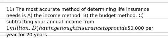 11) The most accurate method of determining life insurance needs is A) the income method. B) the budget method. C) subtracting your annual income from 1 million. D) having enough insurance to provide50,000 per year for 20 years.