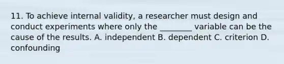 11. To achieve internal validity, a researcher must design and conduct experiments where only the ________ variable can be the cause of the results. A. independent B. dependent C. criterion D. confounding