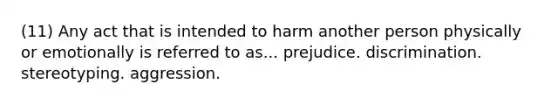 (11) Any act that is intended to harm another person physically or emotionally is referred to as... prejudice. discrimination. stereotyping. aggression.