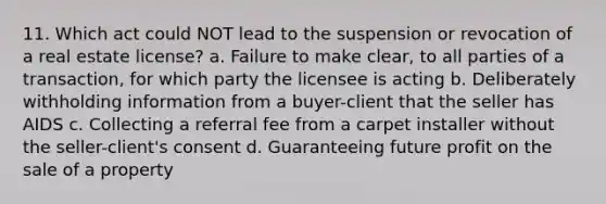 11. Which act could NOT lead to the suspension or revocation of a real estate license? a. Failure to make clear, to all parties of a transaction, for which party the licensee is acting b. Deliberately withholding information from a buyer-client that the seller has AIDS c. Collecting a referral fee from a carpet installer without the seller-client's consent d. Guaranteeing future profit on the sale of a property