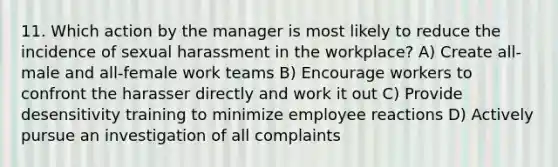 11. Which action by the manager is most likely to reduce the incidence of sexual harassment in the workplace? A) Create all-male and all-female work teams B) Encourage workers to confront the harasser directly and work it out C) Provide desensitivity training to minimize employee reactions D) Actively pursue an investigation of all complaints