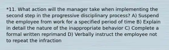 *11. What action will the manager take when implementing the second step in the progressive disciplinary process? A) Suspend the employee from work for a specified period of time B) Explain in detail the nature of the inappropriate behavior C) Complete a formal written reprimand D) Verbally instruct the employee not to repeat the infraction