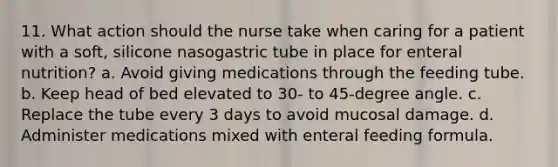 11. What action should the nurse take when caring for a patient with a soft, silicone nasogastric tube in place for enteral nutrition? a. Avoid giving medications through the feeding tube. b. Keep head of bed elevated to 30- to 45-degree angle. c. Replace the tube every 3 days to avoid mucosal damage. d. Administer medications mixed with enteral feeding formula.