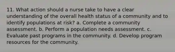 11. What action should a nurse take to have a clear understanding of the overall health status of a community and to identify populations at risk? a. Complete a community assessment. b. Perform a population needs assessment. c. Evaluate past programs in the community. d. Develop program resources for the community.