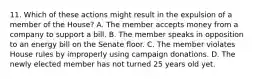 11. Which of these actions might result in the expulsion of a member of the House? A. The member accepts money from a company to support a bill. B. The member speaks in opposition to an energy bill on the Senate floor. C. The member violates House rules by improperly using campaign donations. D. The newly elected member has not turned 25 years old yet.