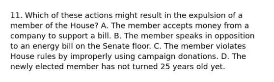 11. Which of these actions might result in the expulsion of a member of the House? A. The member accepts money from a company to support a bill. B. The member speaks in opposition to an energy bill on the Senate floor. C. The member violates House rules by improperly using campaign donations. D. The newly elected member has not turned 25 years old yet.