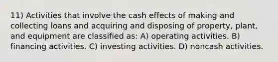 11) Activities that involve the cash effects of making and collecting loans and acquiring and disposing of property, plant, and equipment are classified as: A) operating activities. B) financing activities. C) investing activities. D) noncash activities.