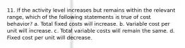 11. If the activity level increases but remains within the relevant range, which of the following statements is true of cost behavior? a. Total fixed costs will increase. b. Variable cost per unit will increase. c. Total variable costs will remain the same. d. Fixed cost per unit will decrease.