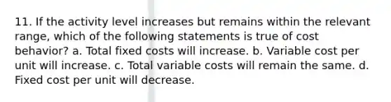 11. If the activity level increases but remains within the relevant range, which of the following statements is true of <a href='https://www.questionai.com/knowledge/kfOPnf7j39-cost-behavior' class='anchor-knowledge'>cost behavior</a>? a. Total fixed costs will increase. b. Variable cost per unit will increase. c. Total variable costs will remain the same. d. Fixed cost per unit will decrease.