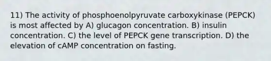 11) The activity of phosphoenolpyruvate carboxykinase (PEPCK) is most affected by A) glucagon concentration. B) insulin concentration. C) the level of PEPCK gene transcription. D) the elevation of cAMP concentration on fasting.