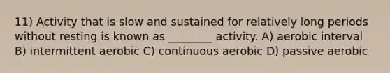 11) Activity that is slow and sustained for relatively long periods without resting is known as ________ activity. A) aerobic interval B) intermittent aerobic C) continuous aerobic D) passive aerobic