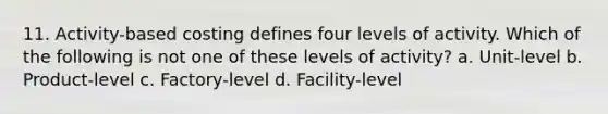 11. Activity-based costing defines four levels of activity. Which of the following is not one of these levels of activity? a. Unit-level b. Product-level c. Factory-level d. Facility-level