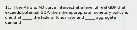 11. If the AS and AD curve intersect at a level of real GDP that exceeds potential GDP, then the appropriate <a href='https://www.questionai.com/knowledge/kEE0G7Llsx-monetary-policy' class='anchor-knowledge'>monetary policy</a> is one that _____ the federal funds rate and _____ aggregate demand