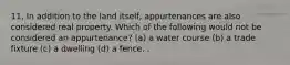 11, In addition to the land itself, appurtenances are also considered real property. Which of the following would not be considered an appurtenance? (a) a water course (b) a trade fixture (c) a dwelling (d) a fence. .