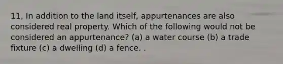 11, In addition to the land itself, appurtenances are also considered real property. Which of the following would not be considered an appurtenance? (a) a water course (b) a trade fixture (c) a dwelling (d) a fence. .