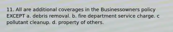 11. All are additional coverages in the Businessowners policy EXCEPT a. debris removal. b. fire department service charge. c pollutant cleanup. d. property of others.