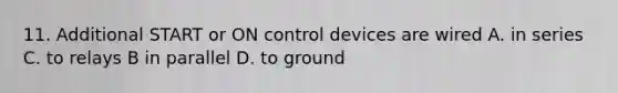 11. Additional START or ON control devices are wired A. in series C. to relays B in parallel D. to ground