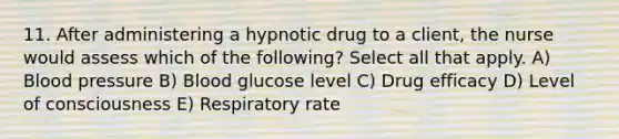 11. After administering a hypnotic drug to a client, the nurse would assess which of the following? Select all that apply. A) <a href='https://www.questionai.com/knowledge/kD0HacyPBr-blood-pressure' class='anchor-knowledge'>blood pressure</a> B) Blood glucose level C) Drug efficacy D) Level of consciousness E) Respiratory rate