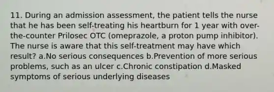 11. During an admission assessment, the patient tells the nurse that he has been self-treating his heartburn for 1 year with over-the-counter Prilosec OTC (omeprazole, a proton pump inhibitor). The nurse is aware that this self-treatment may have which result? a.No serious consequences b.Prevention of more serious problems, such as an ulcer c.Chronic constipation d.Masked symptoms of serious underlying diseases