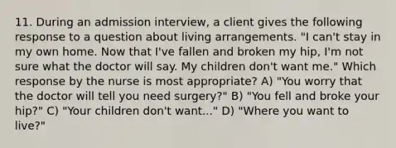 11. During an admission interview, a client gives the following response to a question about living arrangements. "I can't stay in my own home. Now that I've fallen and broken my hip, I'm not sure what the doctor will say. My children don't want me." Which response by the nurse is most appropriate? A) "You worry that the doctor will tell you need surgery?" B) "You fell and broke your hip?" C) "Your children don't want..." D) "Where you want to live?"