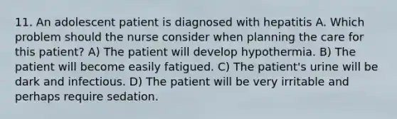 11. An adolescent patient is diagnosed with hepatitis A. Which problem should the nurse consider when planning the care for this patient? A) The patient will develop hypothermia. B) The patient will become easily fatigued. C) The patient's urine will be dark and infectious. D) The patient will be very irritable and perhaps require sedation.