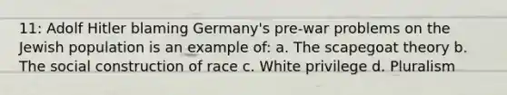 11: Adolf Hitler blaming Germany's pre-war problems on the Jewish population is an example of: a. The scapegoat theory b. The social construction of race c. White privilege d. Pluralism