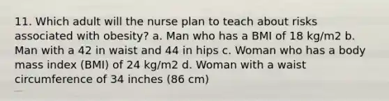 11. Which adult will the nurse plan to teach about risks associated with obesity? a. Man who has a BMI of 18 kg/m2 b. Man with a 42 in waist and 44 in hips c. Woman who has a body mass index (BMI) of 24 kg/m2 d. Woman with a waist circumference of 34 inches (86 cm)