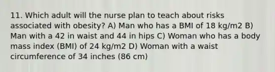 11. Which adult will the nurse plan to teach about risks associated with obesity? A) Man who has a BMI of 18 kg/m2 B) Man with a 42 in waist and 44 in hips C) Woman who has a body mass index (BMI) of 24 kg/m2 D) Woman with a waist circumference of 34 inches (86 cm)