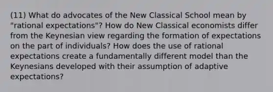 (11) What do advocates of the New Classical School mean by "rational expectations"? How do New Classical economists differ from the Keynesian view regarding the formation of expectations on the part of individuals? How does the use of rational expectations create a fundamentally different model than the Keynesians developed with their assumption of adaptive expectations?