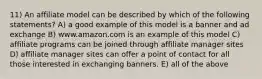 11) An affiliate model can be described by which of the following statements? A) a good example of this model is a banner and ad exchange B) www.amazon.com is an example of this model C) affiliate programs can be joined through affiliate manager sites D) affiliate manager sites can offer a point of contact for all those interested in exchanging banners. E) all of the above