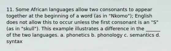 11. Some African languages allow two consonants to appear together at the beginning of a word (as in "Nkomo"); English does not allow this to occur unless the first consonant is an "S" (as in "skull"). This example illustrates a difference in the ______ of the two languages. a. phonetics b. phonology c. semantics d. syntax