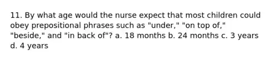 11. By what age would the nurse expect that most children could obey prepositional phrases such as "under," "on top of," "beside," and "in back of"? a. 18 months b. 24 months c. 3 years d. 4 years