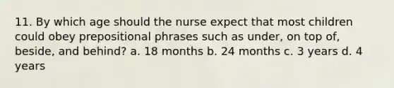 11. By which age should the nurse expect that most children could obey prepositional phrases such as under, on top of, beside, and behind? a. 18 months b. 24 months c. 3 years d. 4 years