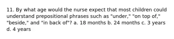 11. By what age would the nurse expect that most children could understand <a href='https://www.questionai.com/knowledge/k2Mf7T694d-prepositional-phrases' class='anchor-knowledge'>prepositional phrases</a> such as "under," "on top of," "beside," and "in back of"? a. 18 months b. 24 months c. 3 years d. 4 years