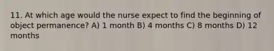 11. At which age would the nurse expect to find the beginning of object permanence? A) 1 month B) 4 months C) 8 months D) 12 months