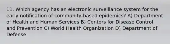 11. Which agency has an electronic surveillance system for the early notification of community-based epidemics? A) Department of Health and Human Services B) Centers for Disease Control and Prevention C) World Health Organization D) Department of Defense