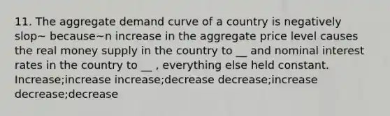 11. The aggregate demand curve of a country is negatively slop~ because~n increase in the aggregate price level causes the real money supply in the country to __ and nominal interest rates in the country to __ , everything else held constant. Increase;increase increase;decrease decrease;increase decrease;decrease