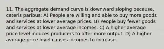 11. The aggregate demand curve is downward sloping because, ceteris paribus: A) People are willing and able to buy more goods and services at lower average prices. B) People buy fewer goods and services at lower average incomes. C) A higher average price level induces producers to offer more output. D) A higher average price level causes incomes to increase.