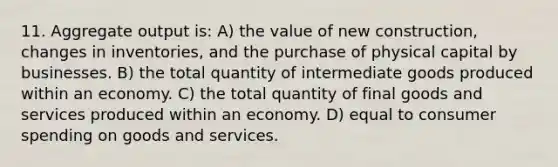 11. Aggregate output is: A) the value of new construction, changes in inventories, and the purchase of physical capital by businesses. B) the total quantity of intermediate goods produced within an economy. C) the total quantity of final goods and services produced within an economy. D) equal to consumer spending on goods and services.