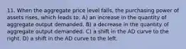 11. When the aggregate price level falls, the purchasing power of assets rises, which leads to: A) an increase in the quantity of aggregate output demanded. B) a decrease in the quantity of aggregate output demanded. C) a shift in the AD curve to the right. D) a shift in the AD curve to the left.