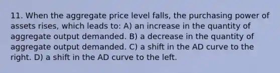 11. When the aggregate price level falls, the purchasing power of assets rises, which leads to: A) an increase in the quantity of aggregate output demanded. B) a decrease in the quantity of aggregate output demanded. C) a shift in the AD curve to the right. D) a shift in the AD curve to the left.