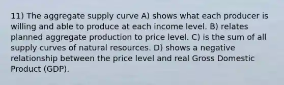 11) The aggregate supply curve A) shows what each producer is willing and able to produce at each income level. B) relates planned aggregate production to price level. C) is the sum of all supply curves of natural resources. D) shows a negative relationship between the price level and real Gross Domestic Product (GDP).