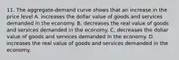 11. The aggregate-demand curve shows that an increase in the price level A. increases the dollar value of goods and services demanded in the economy. B. decreases the real value of goods and services demanded in the economy. C. decreases the dollar value of goods and services demanded in the economy. D. increases the real value of goods and services demanded in the economy.