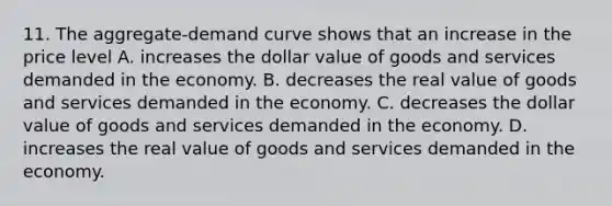 11. The aggregate-demand curve shows that an increase in the price level A. increases the dollar value of goods and services demanded in the economy. B. decreases the real value of goods and services demanded in the economy. C. decreases the dollar value of goods and services demanded in the economy. D. increases the real value of goods and services demanded in the economy.